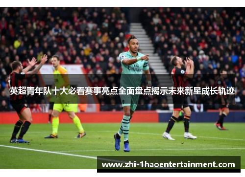 英超青年队十大必看赛事亮点全面盘点揭示未来新星成长轨迹 英超青年队十大必看赛事亮点全面盘点揭示未来新星成长轨迹