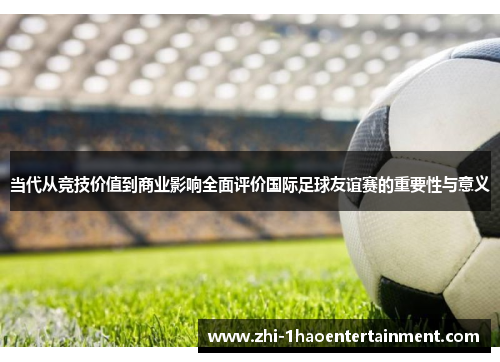 当代从竞技价值到商业影响全面评价国际足球友谊赛的重要性与意义 当代从竞技价值到商业影响全面评价国际足球友谊赛的重要性与意义