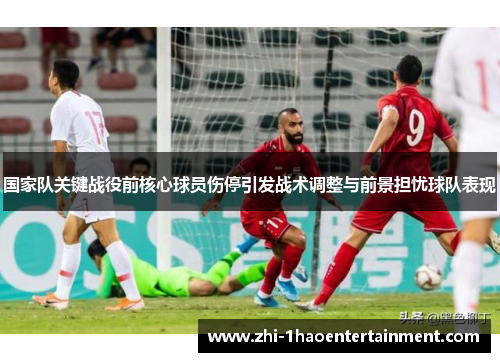 国家队关键战役前核心球员伤停引发战术调整与前景担忧球队表现 国家队关键战役前核心球员伤停引发战术调整与前景担忧球队表现