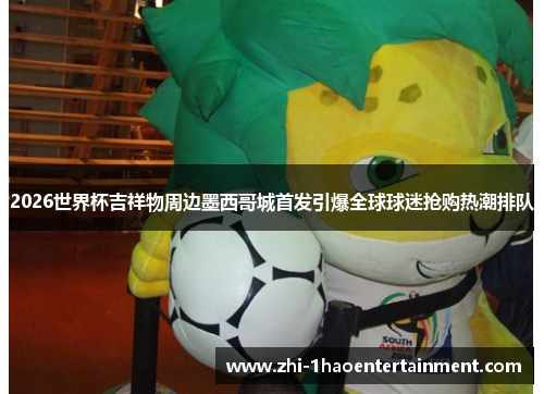 2026世界杯吉祥物周边墨西哥城首发引爆全球球迷抢购热潮排队 2026世界杯吉祥物周边墨西哥城首发引爆全球球迷抢购热潮排队