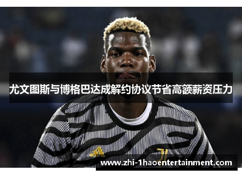 尤文图斯与博格巴达成解约协议节省高额薪资压力 尤文图斯与博格巴达成解约协议节省高额薪资压力